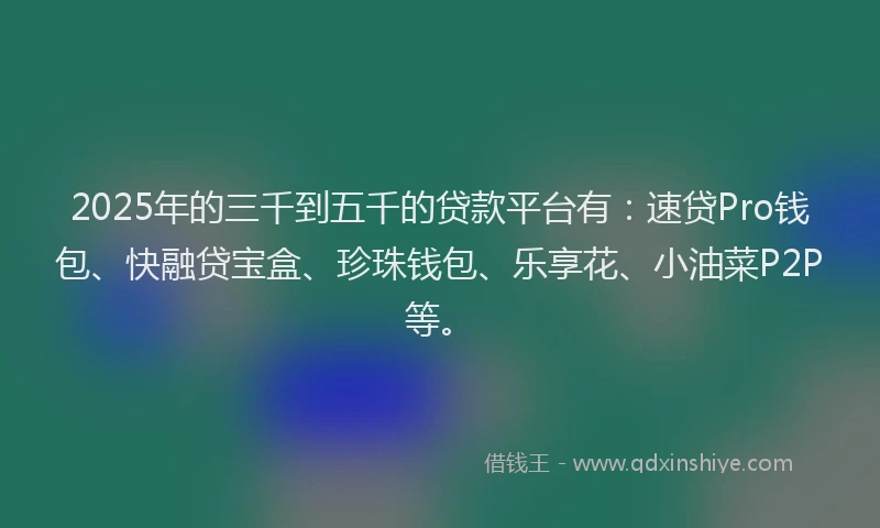 2025年的三千到五千的贷款平台有：速贷Pro钱包、快融贷宝盒、珍珠钱包、乐享花、小油菜P2P等。