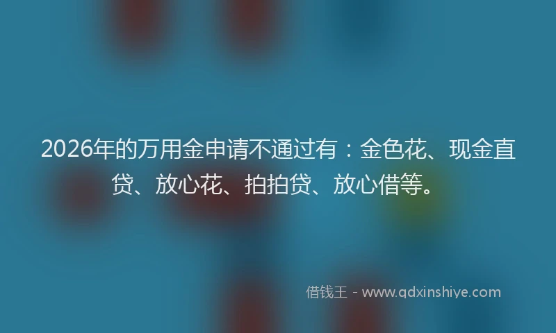 2026年的万用金申请不通过有：金色花、现金直贷、放心花、拍拍贷、放心借等。