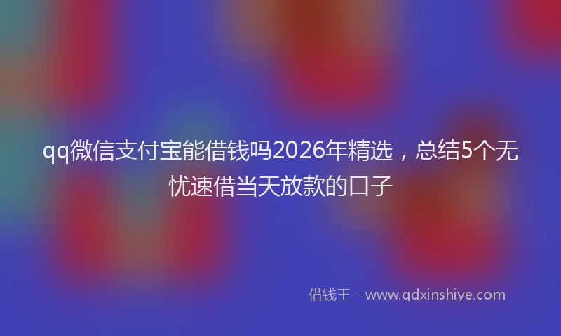 qq微信支付宝能借钱吗2026年精选,总结5个无忧速借当天放款的口子
