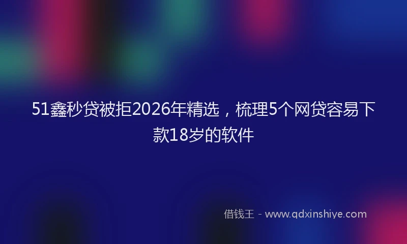 51鑫秒贷被拒2026年精选，梳理5个网贷容易下款18岁的软件