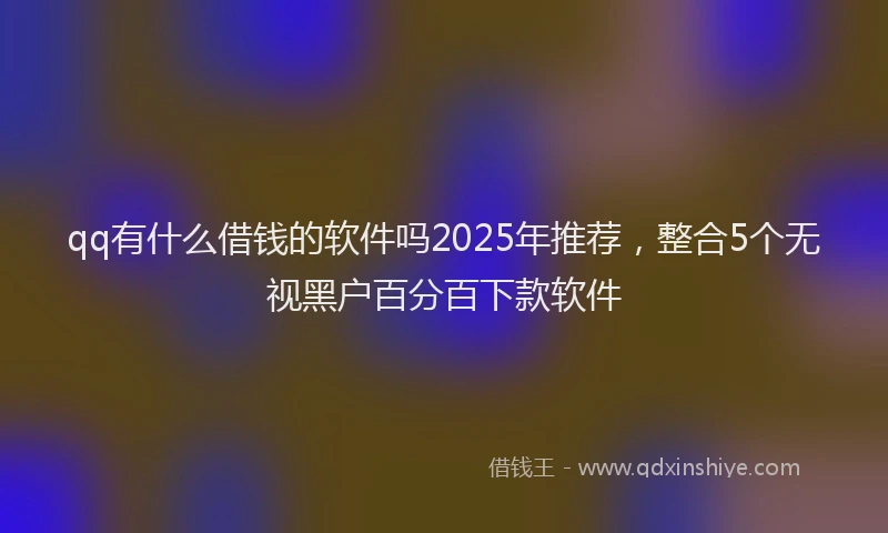 qq有什么借钱的软件吗2025年推荐，整合5个无视黑户百分百下款软件