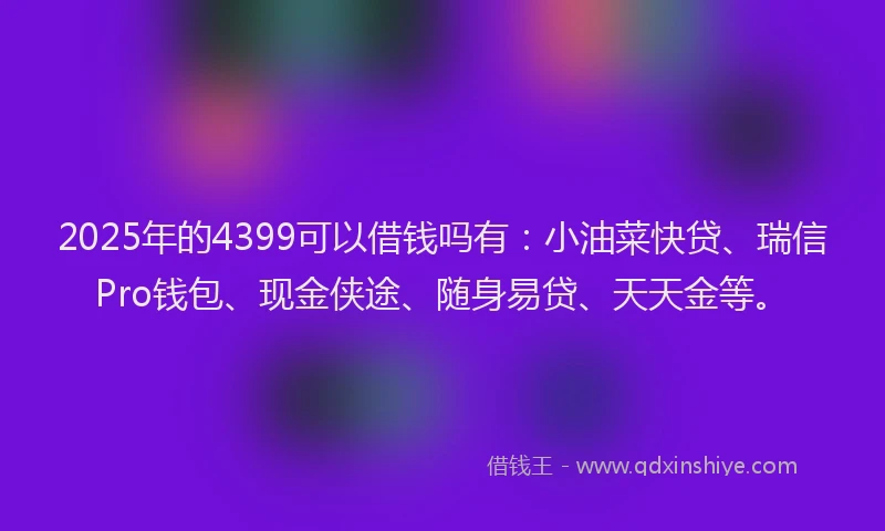 2025年的4399可以借钱吗有：小油菜快贷、瑞信Pro钱包、现金侠途、随身易贷、天天金等。