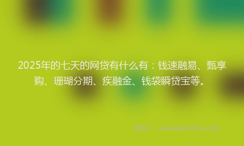 2025年的七天的网贷有什么有：钱速融易、甄享购、珊瑚分期、疾融金、钱袋瞬贷宝等。