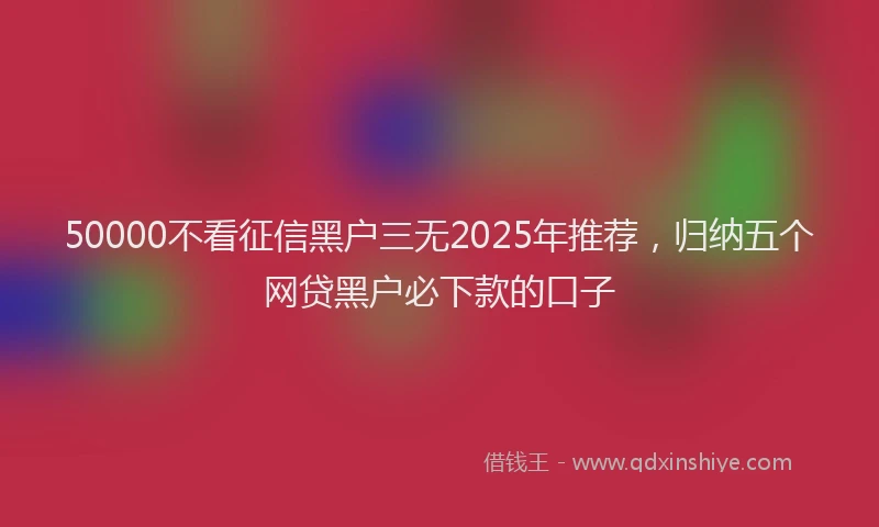 50000不看征信黑户三无2025年推荐，归纳五个网贷黑户必下款的口子