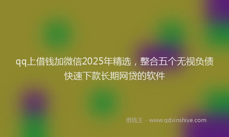 qq上借钱加微信2025年精选，整合五个无视负债快速下款长期网贷的软件