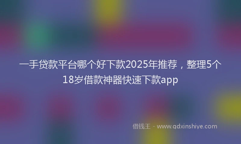 一手贷款平台哪个好下款2025年推荐，整理5个18岁借款神器快速下款app