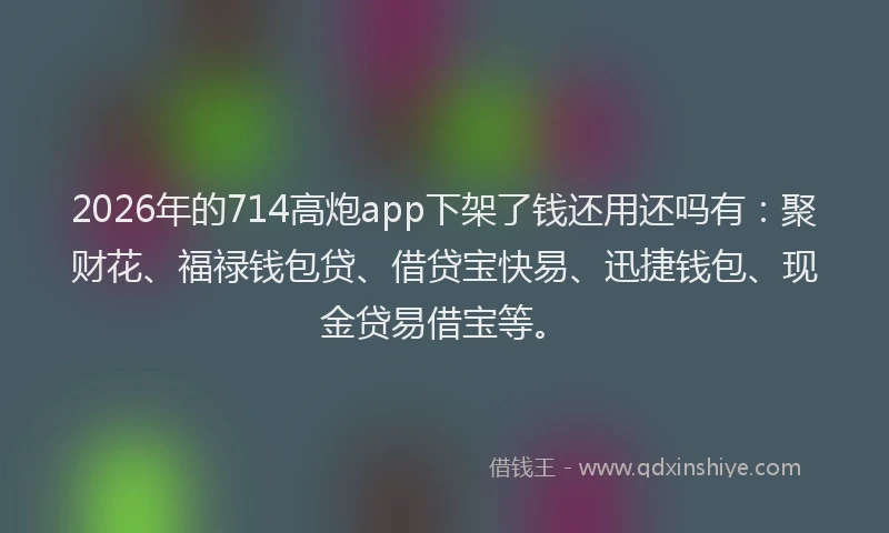 2026年的714高炮app下架了钱还用还吗有：聚财花、福禄钱包贷、借贷宝快易、迅捷钱包、现金贷易借宝等。