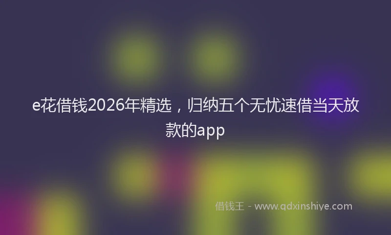 e花借钱2026年精选，归纳五个无忧速借当天放款的app