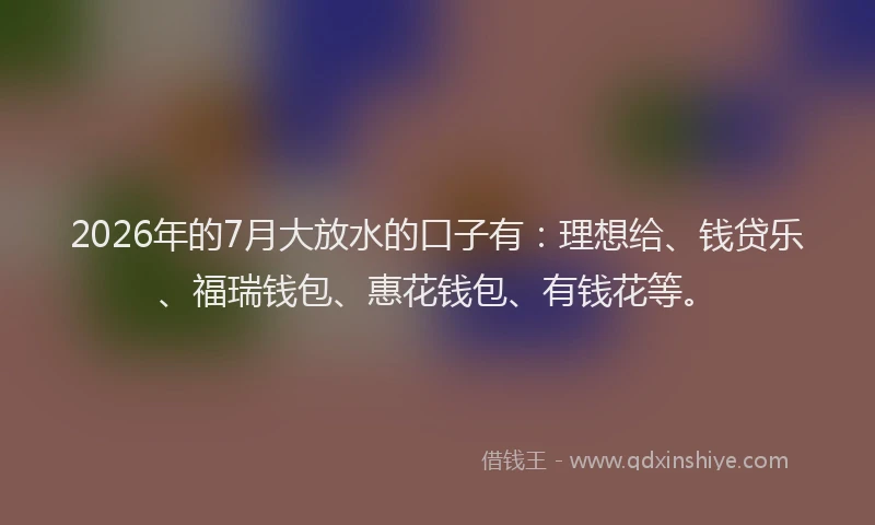 2026年的7月大放水的口子有：理想给、钱贷乐、福瑞钱包、惠花钱包、有钱花等。