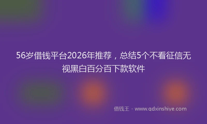 56岁借钱平台2026年推荐,总结5个不看征信无视黑白百分百下款软件