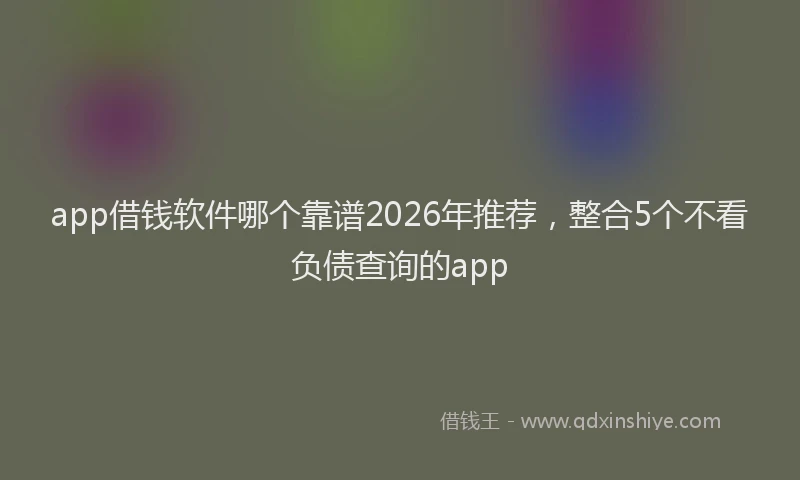app借钱软件哪个靠谱2026年推荐，整合5个不看负债查询的app