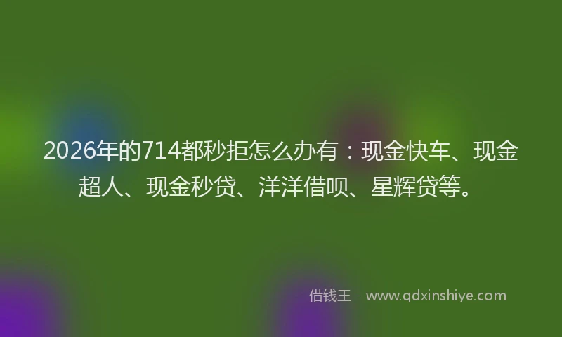 2026年的714都秒拒怎么办有：现金快车、现金超人、现金秒贷、洋洋借呗、星辉贷等。