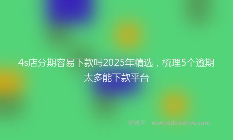 4s店分期容易下款吗2025年精选，梳理5个逾期太多能下款平台