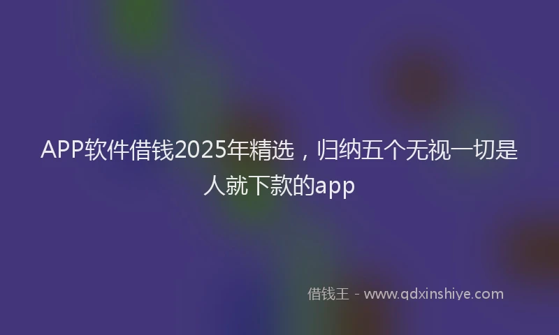 APP软件借钱2025年精选，归纳五个无视一切是人就下款的app
