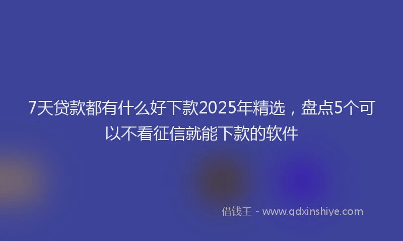 7天贷款都有什么好下款2025年精选,盘点5个可以不看征信就能下款的软件