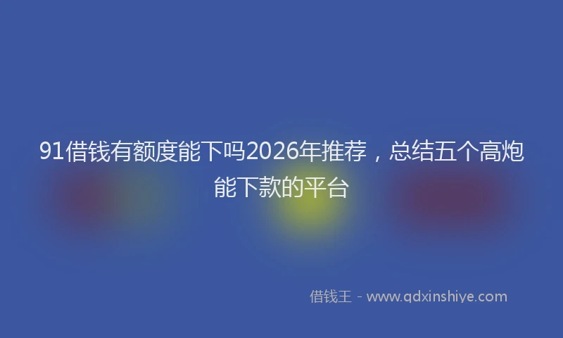 91借钱有额度能下吗2026年推荐，总结五个高炮能下款的平台