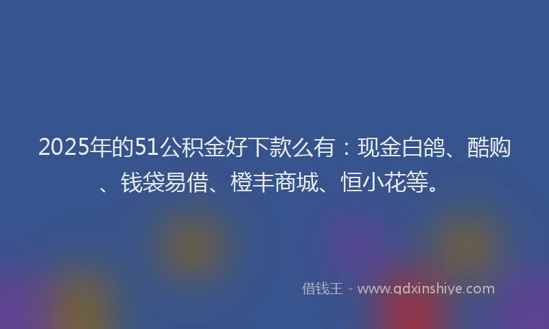 2025年的51公积金好下款么有：现金白鸽、酷购、钱袋易借、橙丰商城、恒小花等。