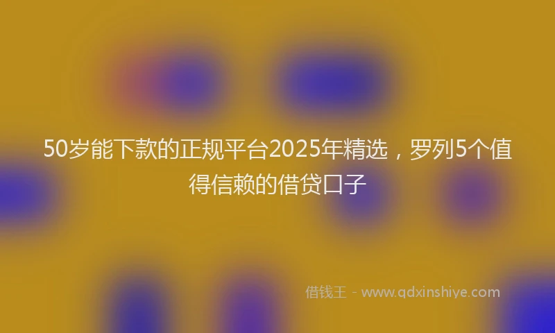 50岁能下款的正规平台2025年精选，罗列5个值得信赖的借贷口子