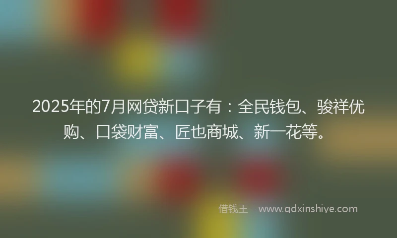 2025年的7月网贷新口子有：全民钱包、骏祥优购、口袋财富、匠也商城、新一花等。