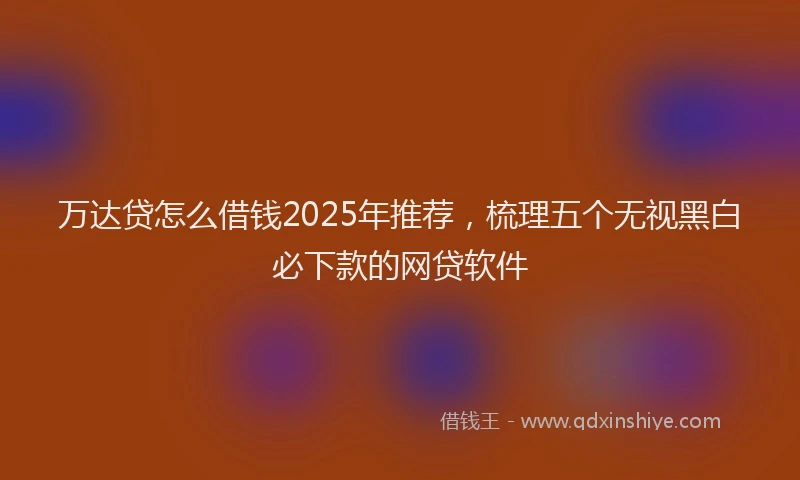 万达贷怎么借钱2025年推荐，梳理五个无视黑白必下款的网贷软件