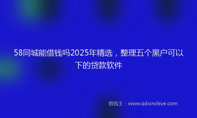 58同城能借钱吗2025年精选，整理五个黑户可以下的贷款软件
