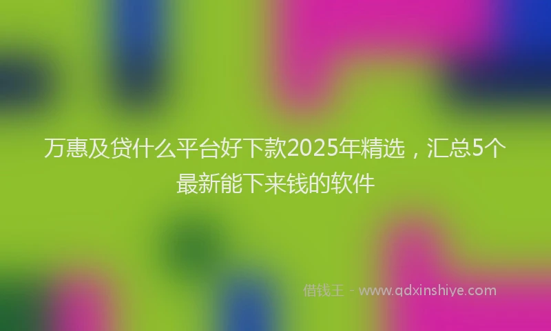 万惠及贷什么平台好下款2025年精选,汇总5个最新能下来钱的软件