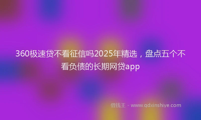 360极速贷不看征信吗2025年精选，盘点五个不看负债的长期网贷app