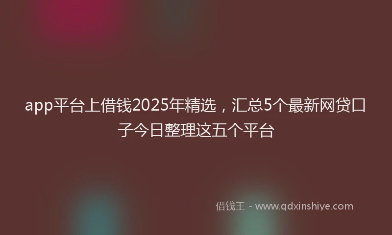 app平台上借钱2025年精选，汇总5个最新网贷口子今日整理这五个平台