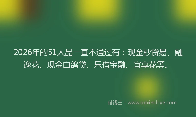 2026年的51人品一直不通过有：现金秒贷易、融逸花、现金白鸽贷、乐借宝融、宜享花等。
