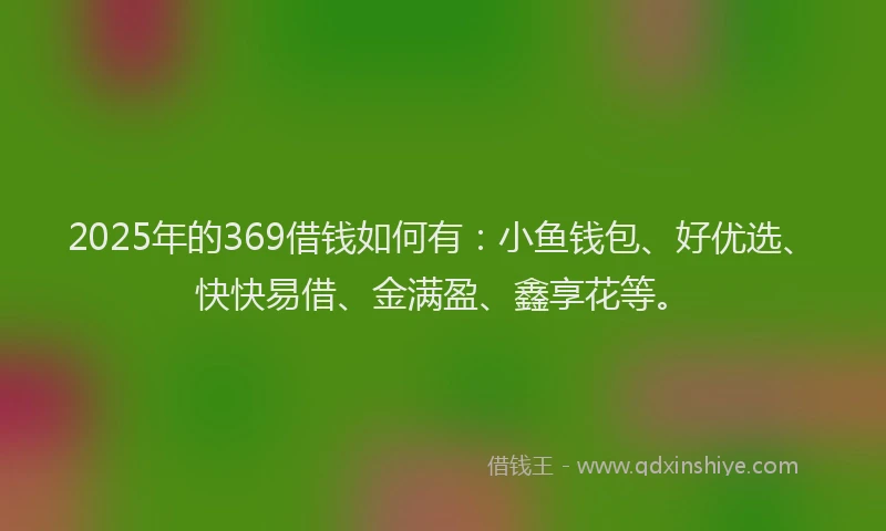 2025年的369借钱如何有：小鱼钱包、好优选、快快易借、金满盈、鑫享花等。