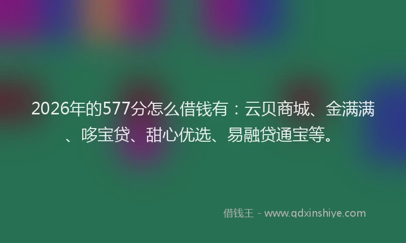 2026年的577分怎么借钱有：云贝商城、金满满、哆宝贷、甜心优选、易融贷通宝等。