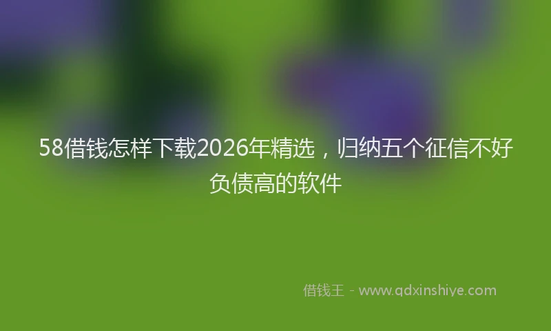 58借钱怎样下载2026年精选，归纳五个征信不好负债高的软件