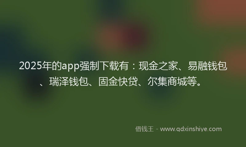 2025年的app强制下载有：现金之家、易融钱包、瑞泽钱包、固金快贷、尔集商城等。