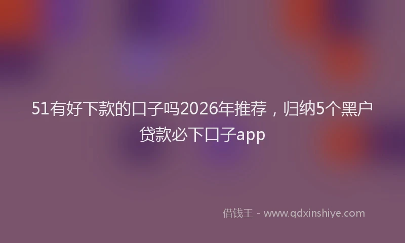 51有好下款的口子吗2026年推荐，归纳5个黑户贷款必下口子app