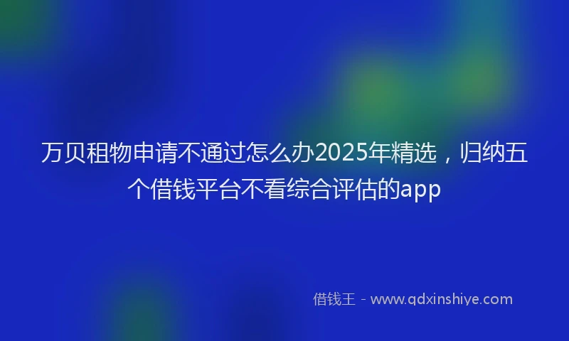 万贝租物申请不通过怎么办2025年精选，归纳五个借钱平台不看综合评估的app