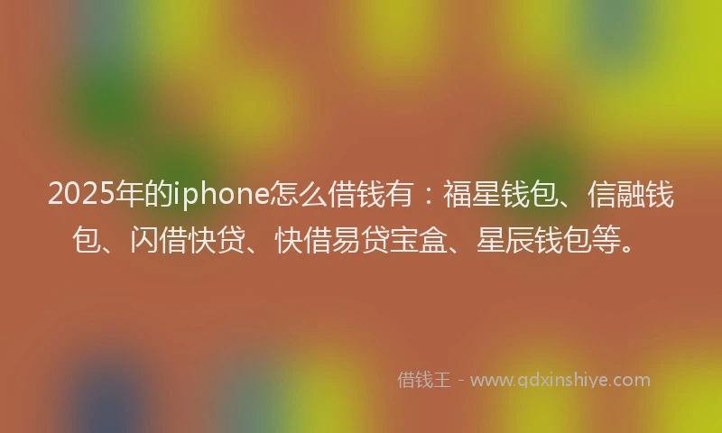 2025年的iphone怎么借钱有：福星钱包、信融钱包、闪借快贷、快借易贷宝盒、星辰钱包等。