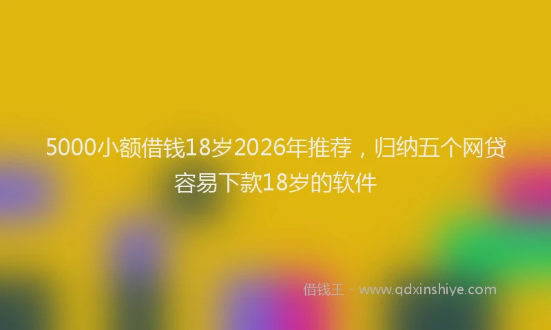 5000小额借钱18岁2026年推荐，归纳五个网贷容易下款18岁的软件