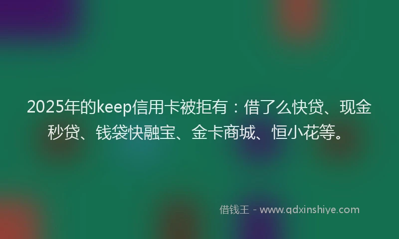 2025年的keep信用卡被拒有：借了么快贷、现金秒贷、钱袋快融宝、金卡商城、恒小花等。