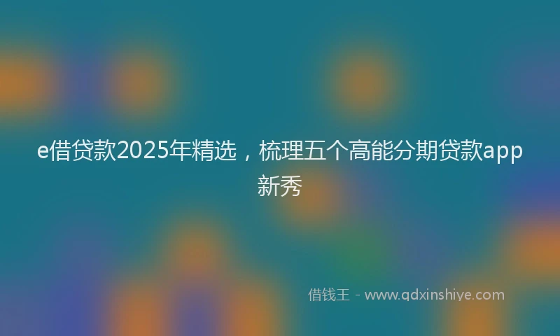e借贷款2025年精选，梳理五个高能分期贷款app新秀