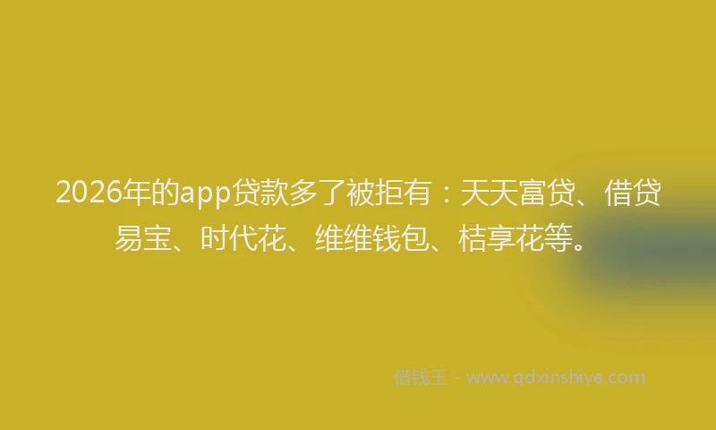 2026年的app贷款多了被拒有：天天富贷、借贷易宝、时代花、维维钱包、桔享花等。