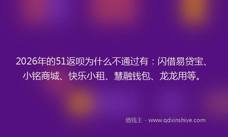 2026年的51返呗为什么不通过有：闪借易贷宝、小铭商城、快乐小租、慧融钱包、龙龙用等。