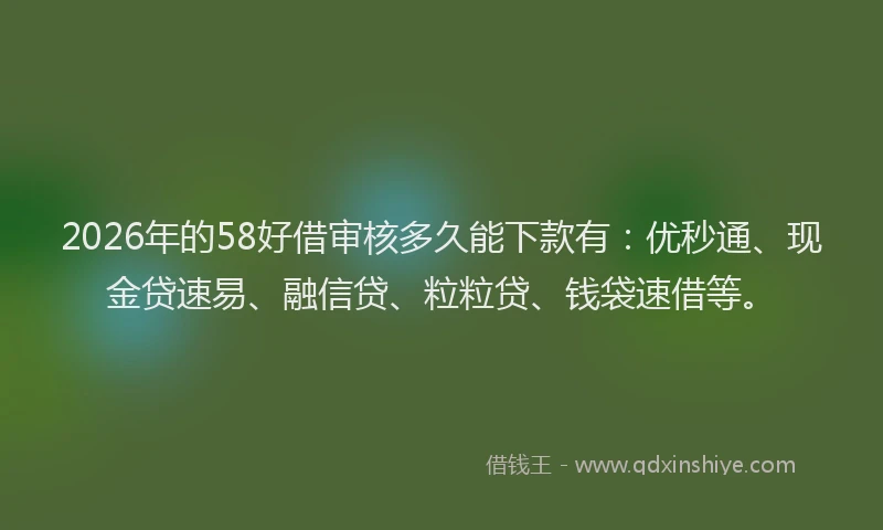2026年的58好借审核多久能下款有：优秒通、现金贷速易、融信贷、粒粒贷、钱袋速借等。