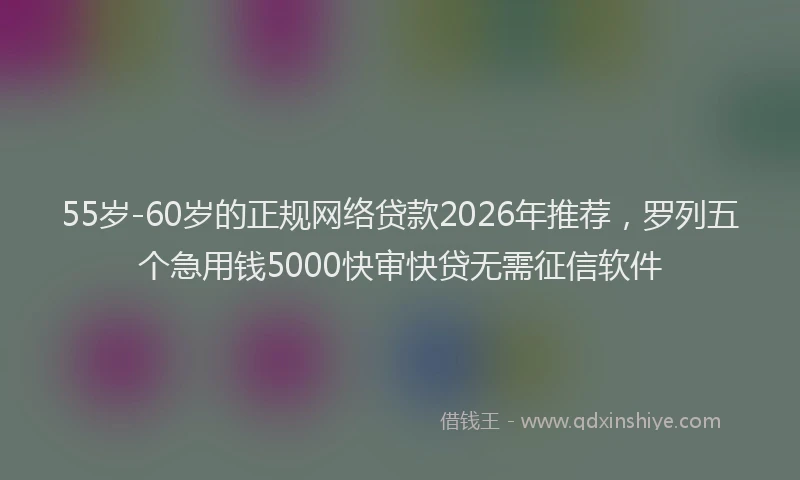 55岁-60岁的正规网络贷款2026年推荐，罗列五个急用钱5000快审快贷无需征信软件