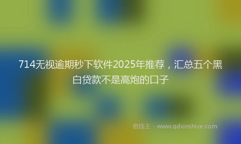 714无视逾期秒下软件2025年推荐，汇总五个黑白贷款不是高炮的口子