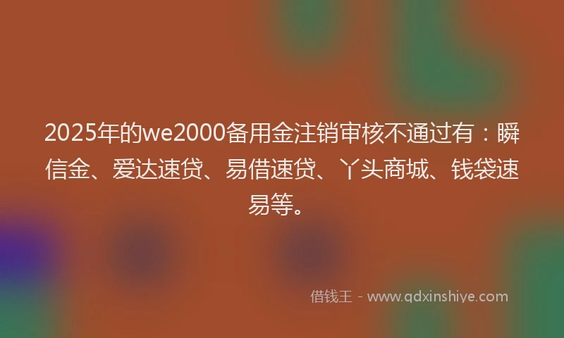 2025年的we2000备用金注销审核不通过有：瞬信金、爱达速贷、易借速贷、丫头商城、钱袋速易等。