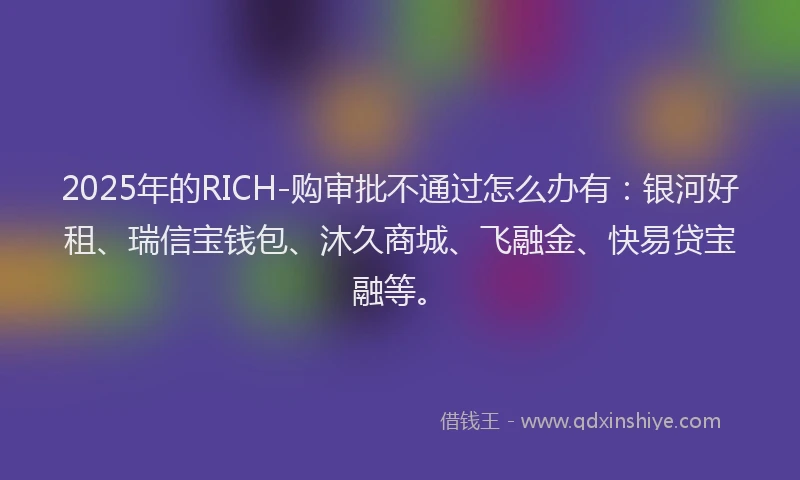 2025年的RICH-购审批不通过怎么办有：银河好租、瑞信宝钱包、沐久商城、飞融金、快易贷宝融等。