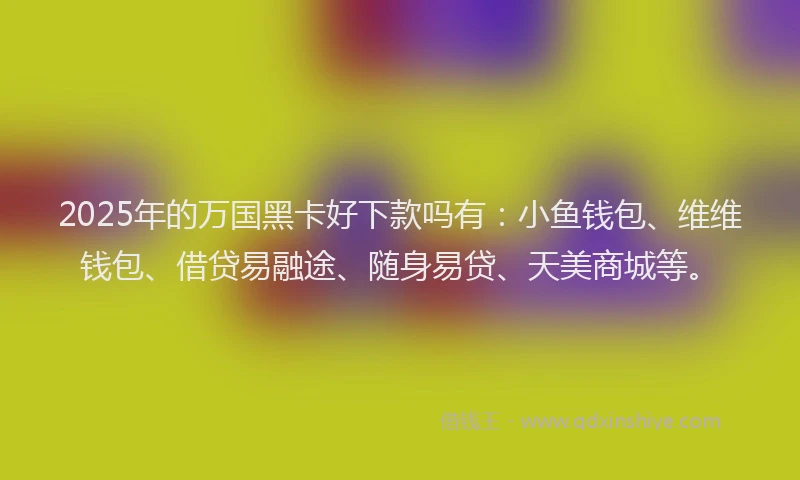2025年的万国黑卡好下款吗有：小鱼钱包、维维钱包、借贷易融途、随身易贷、天美商城等。