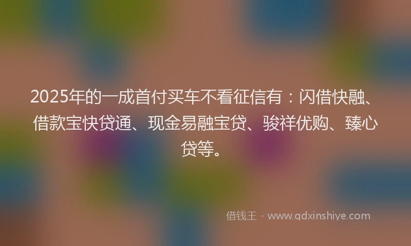 2025年的一成首付买车不看征信有:闪借快融、借款宝快贷通、现金易融宝贷、骏祥优购、臻心贷等。