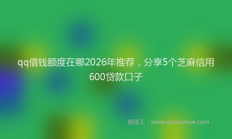 qq借钱额度在哪2026年推荐，分享5个芝麻信用600贷款口子