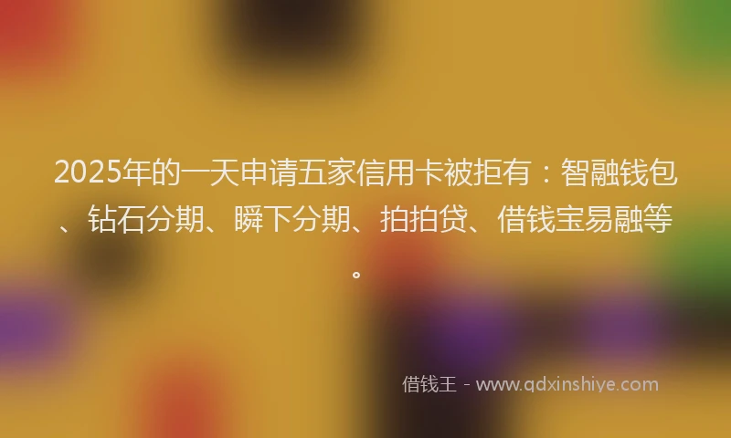 2025年的一天申请五家信用卡被拒有：智融钱包、钻石分期、瞬下分期、拍拍贷、借钱宝易融等。
